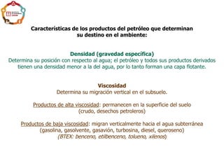 Características de los productos del petróleo que determinan
su destino en el ambiente:
Densidad (gravedad específica)
Determina su posición con respecto al agua; el petróleo y todos sus productos derivados
tienen una densidad menor a la del agua, por lo tanto forman una capa flotante.
Viscosidad
Determina su migración vertical en el subsuelo.
Productos de alta viscosidad: permanecen en la superficie del suelo
(crudo, desechos petroleros)
Productos de baja viscosidad: migran verticalmente hacia el agua subterránea
(gasolina, gasolvente, gasavión, turbosina, diesel, queroseno)
(BTEX: benceno, etilbenceno, tolueno, xilenos)
 