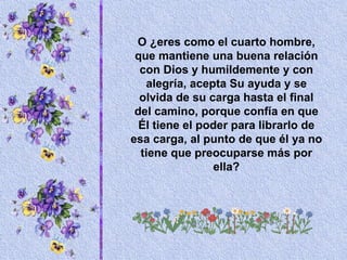 O ¿eres como el cuarto hombre, que mantiene una buena relación con Dios y humildemente y con alegría, acepta Su ayuda y se olvida de su carga hasta el final del camino, porque confía en que Él tiene el poder para librarlo de esa carga, al punto de que él ya no tiene que preocuparse más por ella? 