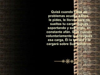 Quizá cuando estás en problemas acudes a Dios,  le pides, le lloras, pero no sueltas tu carga. Sigues soportando y sufriendo, en constante afán. Sólo cuando voluntariamente le entregues esa carga, Él la tomará y la cargará sobre Sus hombros. 