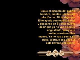 Sigue el ejemplo del cuarto hombre, mantén una buena relación con Dios, deja que Él te ayude con toda tu carga y descansa en Él; esto quiere  decir que ya no vas a seguir angustiado, porque tu problema está en Sus manos. Ya no vas a sentir su peso, ¡porque ese peso lo está llevando el Señor! 