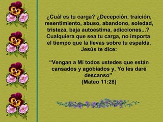 ¿Cuál es tu carga? ¿Decepción, traición, resentimiento, abuso, abandono, soledad, tristeza, baja autoestima, adicciones...?  Cualquiera que sea tu carga, no importa  el tiempo que la llevas sobre tu espalda, Jesús te dice: “ Vengan a Mí todos ustedes que están cansados y agobiados y, Yo les daré descanso”  (Mateo 11:28) 