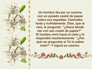 Un hombre iba por un camino con un pesado costal de papas sobre sus espaldas. Caminaba lenta y sufridamente. Dios, que lo veía, le preguntó: "¿Hacia dónde vas con ese costal de papas?"  El hombre miró hacia el cielo y le respondió insolentemente: “¿Por qué me preguntas si Tú lo sabes todo?” Y siguió su camino. 