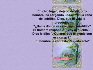 En otro lugar, alejado de allí, otro hombre iba cargando una carretilla llena de ladrillos. Dios, que lo veía le preguntó:  "¿Hacia dónde vas con esa carretilla?" El hombre respondió: "Voy al pueblo".  Dios le dijo: "¿Quieres que te ayude con esa carga?“ El hombre le contestó: "Puedo solo" 