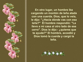 En otro lugar, un hombre iba cargando un montón de leña atada con una cuerda. Dios, que lo veía, le dijo: "¿Hacia dónde vas con esa leña?"  El hombre respondió: "La llevo a mi casa al otro lado de ese cerro". Dios le dijo:- ¿quieres que te ayude?" El hombre, accedió y Dios tomó la cuerda y cargó la leña.   