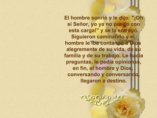 El hombre sonrió y le dijo: "¡Oh sí Señor, yo ya no puedo con esta carga!" y se la entregó. Siguieron caminando y el  hombre le iba contando a Dios  alegremente de su vida, de su familia y de su trabajo. Le hacía preguntas, le pedía opiniones, en fin, el hombre y Dios,  conversando y conversando, llegaron a destino. 