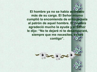El hombre ya no se había acordado  más de su carga. El Señor mismo  cumplió la encomienda de entregársela  al patrón de aquel hombre. El hombre  agradeció mucho la ayuda y el Señor  le dijo: “No te dejaré ni te desampararé, siempre que me necesites, estaré contigo”.  