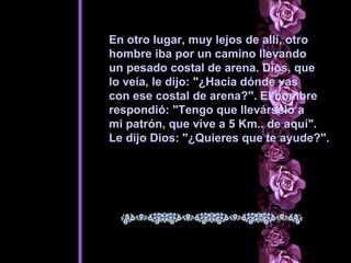 En otro lugar, muy lejos de allí, otro  hombre iba por un camino llevando  un pesado costal de arena. Dios, que  lo veía, le dijo: "¿Hacia dónde vas  con ese costal de arena?". El hombre  respondió: "Tengo que llevárselo a  mi patrón, que vive a 5 Km.. de aquí".  Le dijo Dios: "¿Quieres que te ayude?".   