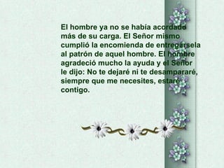 El hombre ya no se había acordado  más de su carga. El Señor mismo  cumplió la encomienda de entregársela  al patrón de aquel hombre. El hombre  agradeció mucho la ayuda y el Señor  le dijo: No te dejaré ni te desampararé, siempre que me necesites, estaré contigo.  
