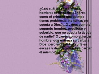 ¿Con cuál de estos cuatro hombres te identificas?¿Eres como el primero que cuando tienes problemas, no tomas en cuenta a Dios?...O ¿eres como el segundo hombre, orgulloso y  soberbio, que no acepta la ayuda de nadie? O ¿eres como el tercer hombre, que entrega su carga a Dios, pero en realidad su fe es escasa y decide volverla a cargar él mismo?   