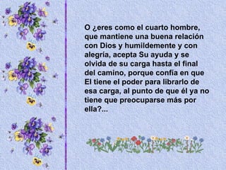 O ¿eres como el cuarto hombre, que mantiene una buena relación con Dios y humildemente y con alegría, acepta Su ayuda y se olvida de su carga hasta el final del camino, porque confía en que El tiene el poder para librarlo de esa carga, al punto de que él ya no tiene que preocuparse más por ella?... 