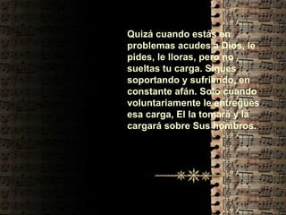 Quizá cuando estás en problemas acudes a Dios, le pides, le lloras, pero no sueltas tu carga. Sigues soportando y sufriendo, en constante afán. Solo cuando voluntariamente le entregues esa carga, El la tomará y la cargará sobre Sus hombros. 