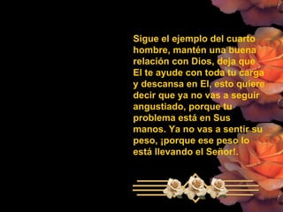 Sigue el ejemplo del cuarto hombre, mantén una buena relación con Dios, deja que El te ayude con toda tu carga y descansa en El, esto quiere  decir que ya no vas a seguir angustiado, porque tu problema está en Sus manos. Ya no vas a sentir su peso, ¡porque ese peso lo está llevando el Señor!. 