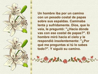 Un hombre iba por un camino con un pesado costal de papas sobre sus espaldas. Caminaba lenta y sufridamente. Dios, que lo veía, le preguntó: "¿Hacia dónde vas con ese costal de papas?". El hombre miró hacia el cielo y le respondió insolentemente: "¿Por qué me preguntas si tú lo sabes todo?". Y siguió su camino. 