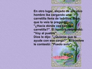 En otro lugar, alejado de allí, otro hombre iba cargando una carretilla llena de ladrillos. Dios, que lo veía le preguntó:  "¿Hacia dónde vas con esa carretilla?". El hombre respondió: "Voy al pueblo".  Dios le dijo: "¿Quieres que te ayude con esa carga?". El hombre le contestó: "Puedo solo"... 