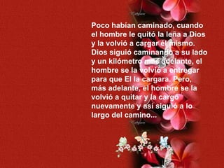 Poco habían caminado, cuando el hombre le quitó la leña a Dios y la volvió a cargar él mismo. Dios siguió caminando a su lado y un kilómetro más adelante, el hombre se la volvió a entregar  para que El la cargara. Pero, más adelante, el hombre se la  volvió a quitar y la cargó nuevamente y así siguió a lo largo del camino... 