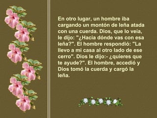 En otro lugar, un hombre iba cargando un montón de leña atada con una cuerda. Dios, que lo veía, le dijo: "¿Hacia dónde vas con esa leña?". El hombre respondió: "La llevo a mi casa al otro lado de ese cerro". Dios le dijo:- ¿quieres que te ayude?". El hombre, accedió y Dios tomó la cuerda y cargó la leña.   