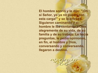 El hombre sonrió y le dijo: "¡Oh sí Señor, yo ya no puedo con esta carga!" y se la entregó. Siguieron caminando y el  hombre le iba contando a Dios  alegremente de su vida, de su familia y de su trabajo. Le hacía preguntas, le pedía opiniones, en fin, el hombre y Dios,  conversando y conversando, llegaron a destino. 