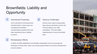 Brownfields: Liability and
Opportunity
1 Abandoned Properties
Up to one-third of commercial and
industrial sites in urban areas are
considered brownfields -
contaminated properties that have
been abandoned due to liability
concerns.
2 Cleanup Challenges
Owners worry about unreasonably
high cleanup standards and the risk
of future liability, even after
remediation. This has stalled
redevelopment of many brownfield
sites.
3 Revitalization Efforts
In 2002, the EPA established a brownfields revitalization fund to encourage the
restoration of these sites, which can provide opportunities for economic development
and job creation.
 