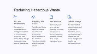 Reducing Hazardous Waste
Process
Modifications
Manufacturing
processes can be
redesigned to reduce
or eliminate waste
production, often
saving money through
decreased energy
and raw material use.
Recycling and
Reuse
Recycling and finding
beneficial uses for
industrial waste
products can
significantly reduce
the amount of
hazardous materials
entering the waste
stream.
Detoxification
Various physical,
chemical, and
biological processes
can be used to
convert hazardous
materials into less
toxic or non-
hazardous forms.
Secure Storage
For materials that
cannot be destroyed
or made non-
hazardous, secure,
monitored storage in
facilities like salt
mines or engineered
landfills is a
necessary solution.
 
