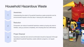 Household Hazardous Waste
Awareness
Understanding the extent of household hazardous waste production and its
environmental impacts is the first step in reducing this waste stream.
Reduction
Consumers can reduce household hazardous waste by buying only what is
needed, using up products completely, and choosing less toxic alternatives.
Proper Disposal
Hazardous materials that cannot be eliminated should be disposed of through
specialized household hazardous waste collection programs, not regular
trash.
 