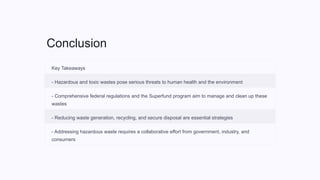 Conclusion
Key Takeaways
- Hazardous and toxic wastes pose serious threats to human health and the environment
- Comprehensive federal regulations and the Superfund program aim to manage and clean up these
wastes
- Reducing waste generation, recycling, and secure disposal are essential strategies
- Addressing hazardous waste requires a collaborative effort from government, industry, and
consumers
 