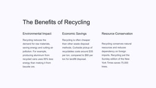 The Benefits of Recycling
Environmental Impact
Recycling reduces the
demand for raw materials,
saving energy and cutting air
pollution. For example,
producing aluminum from
recycled cans uses 95% less
energy than making it from
bauxite ore.
Economic Savings
Recycling is often cheaper
than other waste disposal
methods. Curbside pickup of
recyclables costs around $35
per ton, compared to $80 per
ton for landfill disposal.
Resource Conservation
Recycling conserves natural
resources and reduces
dependency on foreign
imports. Recycling just the
Sunday edition of the New
York Times saves 75,000
trees.
 