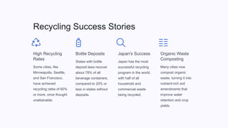 Recycling Success Stories
High Recycling
Rates
Some cities, like
Minneapolis, Seattle,
and San Francisco,
have achieved
recycling rates of 60%
or more, once thought
unattainable.
Bottle Deposits
States with bottle
deposit laws recover
about 78% of all
beverage containers,
compared to 20% or
less in states without
deposits.
Japan's Success
Japan has the most
successful recycling
program in the world,
with half of all
household and
commercial waste
being recycled.
Organic Waste
Composting
Many cities now
compost organic
waste, turning it into
nutrient-rich soil
amendments that
improve water
retention and crop
yields.
 