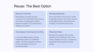 Reuse: The Best Option
Reusing Containers
Reusing glass and plastic beverage
containers is far more efficient than producing
new bottles. A reusable glass container
makes an average of 15 round-trips before
needing to be recycled.
Salvaging Materials
Some communities sort and reuse a variety
of materials received in their dumps, such as
stained-glass windows, brass fittings, fine
woodwork, and bricks from old houses.
Scavenging in Developing Countries
In many less-affluent nations, reusing
manufactured goods is an established
tradition, with entire populations making a
living by scavenging, sorting, and
reprocessing waste.
Reducing Waste
Reducing the production of throw-away
products is the most effective way to save
energy, materials, and money. Industries are
finding that reducing waste saves them
millions.
 