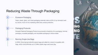 Reducing Waste Through Packaging
1 Excessive Packaging
Paper, plastic, glass, and metal packaging materials make up 50% of our domestic trash
by volume, much of it for marketing rather than product protection.
2 Packaging Protocols
Canada's National Packaging Protocol recommends a hierarchy of no packaging, minimal
packaging, reusable packaging, and recyclable packaging to reduce waste.
3 Banning Single-Use Bags
In 2008, China banned ultra-thin plastic bags and called for a return to reusable cloth
bags, which could eliminate up to 3 billion plastic bags used every day.
 