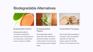 Biodegradable Alternatives
Biodegradable Plastics
Biodegradable plastics
incorporate materials like
cornstarch that microorganisms
can decompose, reducing the
volume of waste in landfills.
Photodegradable
Plastics
Photodegradable plastics
break down when exposed to
ultraviolet radiation, providing
another option for reducing the
environmental impact of plastic
waste.
Compostable Packaging
Where disposable packaging is
necessary, using compostable
materials can help divert
organic waste from landfills
and turn it into nutrient-rich soil.
 