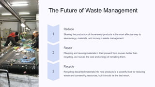 The Future of Waste Management
Reduce
Slowing the production of throw-away products is the most effective way to
save energy, materials, and money in waste management.
Reuse
Cleaning and reusing materials in their present form is even better than
recycling, as it saves the cost and energy of remaking them.
Recycle
Recycling discarded materials into new products is a powerful tool for reducing
waste and conserving resources, but it should be the last resort.
 