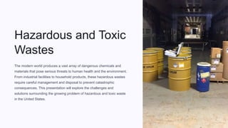 Hazardous and Toxic
Wastes
The modern world produces a vast array of dangerous chemicals and
materials that pose serious threats to human health and the environment.
From industrial facilities to household products, these hazardous wastes
require careful management and disposal to prevent catastrophic
consequences. This presentation will explore the challenges and
solutions surrounding the growing problem of hazardous and toxic waste
in the United States.
 