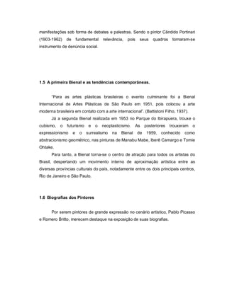 manifestações sob forma de debates e palestras. Sendo o pintor Cândido Portinari
(1903-1962)    de       fundamental   relevância,   pois    seus    quadros    tornaram-se
instrumento de denúncia social.




1.5 A primeira Bienal e as tendências contemporâneas.


      “Para as artes plásticas brasileiras o evento culminante foi a Bienal
Internacional de Artes Plásticas de São Paulo em 1951, pois colocou a arte
moderna brasileira em contato com a arte internacional”. (Battistoni Filho, 1937).
      Já a segunda Bienal realizada em 1953 no Parque do Ibirapuera, trouxe o
cubismo,   o   futurismo      e   o   neoplasticismo.    As     posteriores   trouxeram   o
expressionismo      e    o   surrealismo   na   Bienal     de    1959,   conhecido   como
abstracionismo geométrico, nas pinturas de Manabu Mabe, Iberê Camargo e Tomie
Ohtake.
      Para tanto, a Bienal torna-se o centro de atração para todos os artistas do
Brasil, despertando um movimento interno de aproximação artística entre as
diversas províncias culturais do país, notadamente entre os dois principais centros,
Rio de Janeiro e São Paulo.




1.6 Biografias dos Pintores


      Por serem pintores de grande expressão no cenário artístico, Pablo Picasso
e Romero Britto, merecem destaque na exposição de suas biografias.
 