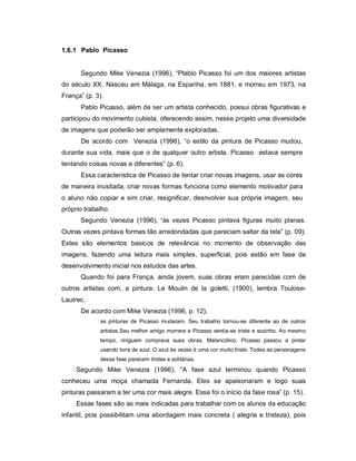1.6.1 Pablo Picasso


      Segundo Mike Venezia (1996), “Plablo Picasso foi um dos maiores artistas
do século XX. Nasceu em Málaga, na Espanha, em 1881, e morreu em 1973, na
França” (p. 3).
      Pablo Picasso, além de ser um artista conhecido, possui obras figurativas e
participou do movimento cubista, oferecendo assim, nesse projeto uma diversidade
de imagens que poderão ser amplamente exploradas.
      De acordo com Venezia (1996), “o estilo da pintura de Picasso mudou,
durante sua vida, mais que o de qualquer outro artista. Picasso estava sempre
tentando coisas novas e diferentes” (p. 6).
      Essa característica de Picasso de tentar criar novas imagens, usar as cores
de maneira inusitada, criar novas formas funciona como elemento motivador para
o aluno não copiar e sim criar, resignificar, desnvolver sua própria imagem, seu
próprio trabalho.
      Segundo Venezia (1996), “às vezes Picasso pintava figuras muito planas.
Outras vezes pintava formas tão arredondadas que pareciam saltar da tela” (p. 09).
Estes são elementos basicos de relevância no momento de observação das
imagens, fazendo uma leitura mais simples, superficial, pois estão em fase de
desenvolvimento inicial nos estudos das artes.
      Quando foi para França, ainda jovem, suas obras eram parecidas com de
outros artistas com, a pintura: Le Moulin de la goletti, (1900), lembra Toulose-
Lautrec.
      De acordo com Mike Venezia (1996, p. 12),
             as pinturas de Picasso mudaram. Seu trabalho tornou-se diferente ao de outros
             artistas.Seu melhor amigo morrera e Picasso sentia-se triste e sozinho. Ao mesmo
             tempo, ninguem comprava suas obras. Melancólico, Picasso passou a pintar
             usando tons de azul. O azul às vezes é uma cor muito triste. Todas as personagens
             dessa fase parecem tristes e solitárias.
     Segundo Mike Venezia (1996), “A fase azul terminou quando Picasso
conheceu uma moça chamada Fernanda. Eles se apaixonaram e logo suas
pinturas passaram a ter uma cor mais alegre. Esse foi o início da fase rosa” (p. 15).
     Essas fases são as mais indicadas para trabalhar com os alunos da educação
infantil, pois possibilitam uma abordagem mais concreta ( alegria e tristeza), pois
 