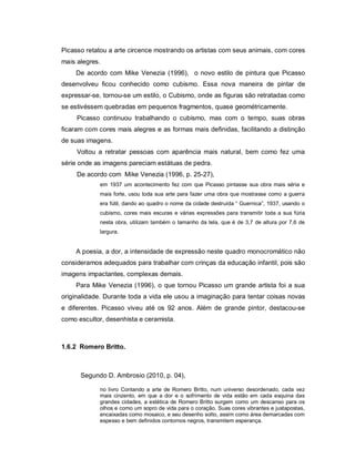 Picasso retatou a arte circence mostrando os artistas com seus animais, com cores
mais alegres.
    De acordo com Mike Venezia (1996), o novo estilo de pintura que Picasso
desenvolveu ficou conhecido como cubismo. Essa nova maneira de pintar de
expressar-se, tornou-se um estilo, o Cubismo, onde as figuras são retratadas como
se estivéssem quebradas em pequenos fragmentos, quase geométricamente.
     Picasso continuou trabalhando o cubismo, mas com o tempo, suas obras
ficaram com cores mais alegres e as formas mais definidas, facilitando a distinção
de suas imagens.
     Voltou a retratar pessoas com aparência mais natural, bem como fez uma
série onde as imagens pareciam estátuas de pedra.
     De acordo com Mike Venezia (1996, p. 25-27),
            em 1937 um acontecimento fez com que Picasso pintasse sua obra mais séria e
            mais forte, usou toda sua arte para fazer uma obra que mostrasse como a guerra
            era fútil, dando ao quadro o nome da cidade destruída “ Guernica”, 1937, usando o
            cubismo, cores mais escuras e várias expressões para transmitir toda a sua fúria
            nesta obra, utilizam também o tamanho da tela, que é de 3,7 de altura por 7,6 de
            largura.


    A poesia, a dor, a intensidade de expressão neste quadro monocromático não
consideramos adequados para trabalhar com crinças da educação infantil, pois são
imagens impactantes, complexas demais.
    Para Mike Venezia (1996), o que tornou Picasso um grande artista foi a sua
originalidade. Durante toda a vida ele usou a imaginação para tentar coisas novas
e diferentes. Picasso viveu até os 92 anos. Além de grande pintor, destacou-se
como escultor, desenhista e ceramista.



1.6.2 Romero Britto.



      Segundo D. Ambrosio (2010, p. 04),

            no livro Contando a arte de Romero Britto, num universo desordenado, cada vez
            mais cinzento, em que a dor e o sofrimento de vida estão em cada esquina das
            grandes cidades, a estética de Romero Britto surgem como um descanso para os
            olhos e como um sopro de vida para o coração. Suas cores vibrantes e justapostas,
            encaixadas como mosaico, e seu desenho solto, assim como área demarcadas com
            espesso e bem definidos contornos negros, transmitem esperança.
 
