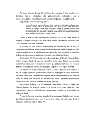 As cores alegres, temas do cotidiano das crianças, linhas simples bem
definidas,   figuras   estilizadas,    são     potencialmente       motivadores       ara    a
criação/produção de trabalhos artísticos com as crianças da educação infantil.
     Segundo D. Ambrosio (2010, p. 06-07),
             no livro Contando a arte de Romero Britto, nascido em Jaboatão dos Guararapes,
             próximo a Recife, estado de Pernambuco, em 6 de outubro de 1963, afilhado de
             batismo de Gilberto Freyre, autor de Casa - Grande e Senzala, Romero Britto
             começou a desenhar aos oitos anos, criava, nos papéis que tinha à mão, pinturas
             de dias alegres, sóis brilhantes e animais. Praticava as mais deferentes técnicas,
             como aquarela, bico de pena e pintura a dedo.


     Devido a esta sua forte característica inovadora do usa de cores, formas e
suportes, o projeto possibilita uma exploração intensa de materiais, técnicas, bem
como suportes inusitados e variados.
     A primeira vez que mostrou publicamente seu trabalho foi aos 14 anos. E
conseguiu que ele fosse adquirido pela Organização dos Estados Americanos. Não
imaginava ainda ter as artes plásticas como profissão, mas admirava os trabalhos
de Francisco Brennand, espalhados em murais pela cidade de Recife.
     D. Ambrosio (2010) comenta que, influenciado pelo ambiente, Romero Britto,
pintava imagens ligadas à natureza nordestina, como cajus. Depois abandonando
estes temas locais, passou a realizar uma arte que pode ser admirada por pessoas
de todas as regiões do planeta, marcada pela alegria de viver e pelo colorido.
     Foi incentivado e, de uma Escola Pública, passou a estudar, com uma bolsa,
em um colégio particular que colaborou para sua ampliação de visão de mundo.
Em 1986, viajou para Londres com o objetivo de visitar diferentes culturas e ver de
perto as obras que até então só folheava nos livros, encontrou então novas
perspectivas para sua arte, visitando museus e galerias.
     Segundo D. Ambrosio (2010), sua obra tomou forma quando foi morar nos
Estados Unidos da América, passando a adotar cores mais vibrantes, mas
raramente as mistura, preferindo usar cores puras, respeitando a identidade de
cada uma delas.
     A obra de Romero chamou a atenção de empresas por trabalho com formas
geométricas, sempre com tons bem vivos, por isso, alguns acreditam que, de certo
modo, ele tenha reinventado a Pop Art..
 
