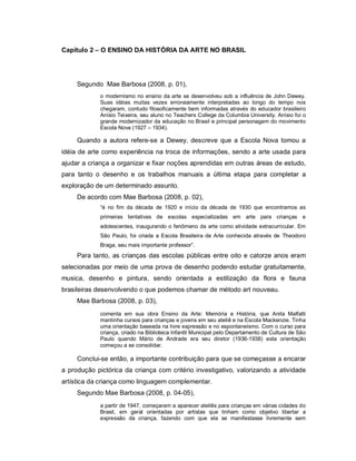 Capítulo 2 – O ENSINO DA HISTÓRIA DA ARTE NO BRASIL




     Segundo Mae Barbosa (2008, p. 01),
             o modernismo no ensino da arte se desenvolveu sob a influência de John Dewey.
             Suas idéias muitas vezes erroneamente interpretadas ao longo do tempo nos
             chegaram, contudo filosoficamente bem informadas através do educador brasileiro
             Anísio Teixeira, seu aluno no Teachers College da Columbia University. Anísio foi o
             grande modernizador da educação no Brasil e principal personagem do movimento
             Escola Nova (1927 – 1934).

     Quando a autora refere-se a Dewey, descreve que a Escola Nova tomou a
idéia de arte como experiência na troca de informações, sendo a arte usada para
ajudar a criança a organizar e fixar noções aprendidas em outras áreas de estudo,
para tanto o desenho e os trabalhos manuais a última etapa para completar a
exploração de um determinado assunto.
     De acordo com Mae Barbosa (2008, p. 02),
             “é no fim da década de 1920 e início da década de 1930 que encontramos as
             primeiras tentativas de escolas especializadas em arte para crianças e
             adolescentes, inaugurando o fenômeno da arte como atividade extracurricular. Em
             São Paulo, foi criada a Escola Brasileira de Arte conhecida através de Theodoro
             Braga, seu mais importante professor”.
     Para tanto, as crianças das escolas públicas entre oito e catorze anos eram
selecionadas por meio de uma prova de desenho podendo estudar gratuitamente,
musica, desenho e pintura, sendo orientada a estilização da flora e fauna
brasileiras desenvolvendo o que podemos chamar de método art nouveau.
     Mae Barbosa (2008, p. 03),
             comenta em sua obra Ensino da Arte: Memória e História, que Anita Malfatti
             mantinha cursos para crianças e jovens em seu ateliê e na Escola Mackenzie. Tinha
             uma orientação baseada na livre expressão e no espontaneísmo. Com o curso para
             criança, criado na Biblioteca Infantil Municipal pelo Departamento de Cultura de São
             Paulo quando Mário de Andrade era seu diretor (1936-1938) esta orientação
             começou a se consolidar.

     Conclui-se então, a importante contribuição para que se começasse a encarar
a produção pictórica da criança com critério investigativo, valorizando a atividade
artística da criança como linguagem complementar.
     Segundo Mae Barbosa (2008, p. 04-05),
             a partir de 1947, começaram a aparecer ateliês para crianças em várias cidades do
             Brasil, em geral orientadas por artistas que tinham como objetivo libertar a
             expressão da criança, fazendo com que ela se manifestasse livremente sem
 