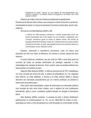 interferência do adulto. Trata-se de uma espécie de neo-expressionismo que
               dominou a Europa e os estados unidos do pós-guerra e se revelou com muita
               pujança no Brasil.

         Observa-se então a enorme influência multiplicadora gerada pelas
Escolinhas de Arte por todo o Brasil, que começava a tentar convencer a escola da
necessidade de deixar a criança se expressar livremente usando lápis, pincel, tinta,
argila etc.
         De acordo com Mae Barbosa (2008 p. 08),

               a ditadura de 1964 perseguiu professores e escolas experimentais foram aos
               poucos desmontadas sem muito esforço. Era só normalizar e estereotipar seus
               currículos, tornando-as iguais às outras do sistema escolar. Até escolas de
               educação infantil foram fechadas. A partir daí, a prática de arte nas escolas públicas
               primárias foi dominada, em geral, pela sugestão de tema e por desenhos alusivos a
               comemorações cívicas, religiosas e outras.

         Portanto, destruindo a experiência renovadora, onde se criava uma
Escolinha de Arte com base na Bauhaus, de ensinar a criança através de bom
desenho.
         A autora refere-se, entretanto, que por volta de 1969, a arte fazia parte do
currículo de todas as escolas particulares de prestígio, seguindo a linha
metodológica de variação de técnicas. Eram, porém, raras as escolas públicas que
desenvolviam um trabalho de arte.
         Segundo Mae Barbosa (2008), “a reforma educacional de 1971 estabeleceu
um novo conceito de ensino de arte: a prática da polivalência” (p. 10). Segundo
esta reforma, as artes plásticas, a música e as artes cênicas (teatro e dança)
deveriam ser ensinadas conjuntamente por um mesmo professor da primeira à
oitava série do primeiro grau.
         Para suprir esta necessidade, cursos de licenciatura em educação artística
com duração de dois anos foram criados, com o objetivo de criar professores
polivalentes, após o curso o professor poderia estudar em direção à licenciatura
plena.
         Mae Barbosa (2008), comenta: “a semana de Arte e Ensino fortificaram
politicamente os arte/educadores” (p. 12). Já em 1982/1983 foi criado na pós -
graduação em artes a linha de pesquisa em arte educação na universidade de São
 