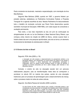 Paulo constando de doutorado, mestrado e especialização, com orientação de Ana
Mae Barbosa.
      Segundo Mae Barbosa (2008), quando em 1997, o governo federal, por
pressão externas, estabeleceu os Parâmetros Curriculares Federal, a Proposta
Triangular foi a agenda escolhida da área. Nesses Parâmetros foi desconsiderado
todo o trabalho de revolução curricular que Paulo Freire desenvolveu quando
secretário municipal de Educação (1989/1990), com vasta equipe de consultores e
avaliação permanente.
      Para tanto, a luta mais importante se deu em prol da continuação da
obrigatoriedade da arte na Lei de Diretrizes e Base Nacional Darcy Ribeiro, que
começou antes mesmo da criação da LDBN do Darcy. Jamais ousaria fazer a
história desta luta sem uma pesquisa aprofundada, pois ela se tornou um elemento
fundamental da identidade do arte/educador no Brasil.




2.1 O Ensino de Arte no Brasil



      Segundo, PCN: Arte (2000, p. 19),
             a educação em arte propicia o desenvolvimento do pensamento artístico e da
             percepção estética, que caracterizam um modo próprio de ordenar e dar sentido á
             experiência humana: o aluno desenvolve sua sensibilidade, percepção e
             imaginação, tanto ao realizar formas artísticas quanto na ação de apreciar e
             conhecer as formas produzidas por ele e pelos colegas, pela natureza e nas
             diferentes culturas.

      Contudo, o ensino de arte na educação escolar tem um percurso
relativamente pequeno, pois as transformações nesta área só começaram a
acontecer no século XIX na maioria dos países, saindo de uma educação
tradicional, para um processo de aprendizagem para o desenvolvimento da criança,
sobre o processo criador em artes de outras culturas.

      Segundo Ana Maria Pessoa de Carvalho (2009, sumário),

             na obra Ensino de Arte, nestes últimos anos, quando a educação passou a ser
             considerada uma área essencial na formação dos cidadãos para o desenvolvimento
             econômico e social do país, a tarefa de ensinar cada uma dos conteúdos
             específicos sofreu muitas reformulações, o que gerou novos direcionamentos para
             as propostas metodológicas a serem desenvolvidas em sala de aula.
 