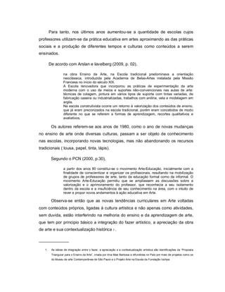 Para tanto, nos últimos anos aumentou-se a quantidade de escolas cujos
professores utilizam-se da prática educativa em artes aproximando as das práticas
sociais e a produção de diferentes tempos e culturas como conteúdos a serem
ensinados.

        De acordo com Arslan e Iavelberg (2009, p. 02),

                  na obra Ensino de Arte, na Escola tradicional predominava a orientação
                  neoclássica, introduzida pela Academia de Belas-Artes instalada pela Missão
                  Francesa no início do século XIX.
                  A Escola renovadora que incorporou as práticas de experimentação da arte
                  moderna com o uso de meios e suportes não-convencionais nas aulas de arte:
                  técnicas de colagem, pintura em vários tipos de suporte com tintas variadas, de
                  fabricação caseira ou industrializadas, trabalhos com anilina, vela e modelagem em
                  argila.
                  Na escola construtivista ocorre um retorno à valorização dos conteúdos de ensino,
                  que já eram preconizados na escola tradicional, porém eram concebidos de modo
                  diferente no que se referem a formas de aprendizagem, recortes qualitativos e
                  avaliativos.

         Os autores referem-se aos anos de 1980, como o ano de novas mudanças
no ensino de arte onde diversas culturas, passam a ser objeto de conhecimento
nas escolas, incorporando novas tecnologias, mas não abandonando os recursos
tradicionais ( lousa, papel, tinta, lápis).

         Segundo o PCN (2000, p.30),

                  a partir dos anos 80 constitui-se o movimento Arte-Educação, inicialmente com a
                  finalidade de conscientizar e organizar os profissionais, resultando na mobilização
                  de grupos de professores de arte, tanto da educação formal como da informal. O
                  movimento Arte-Educação permitiu que se ampliassem as discussões sobre a
                  valorização e o aprimoramento do professor, que reconhecia a seu isolamento
                  dentro da escola e a insuficiência de seu conhecimento na área, com o intuito de
                  rever e propor novos andamentos à ação educativa em Arte.

         Observa-se então que as novas tendências curriculares em Arte voltadas
com conteúdos próprios, ligadas à cultura artística e não apenas como atividades,
sem duvida, estão interferindo na melhoria do ensino e da aprendizagem de arte,
que tem por principio básico a integração do fazer artístico, a apreciação da obra
de arte e sua contextualização histórica 1 .

_____________

   1.    As idéias de integração entre o fazer, a apreciação e a contextualização artística são identificações da “Proposta
         Triangular para o Ensino da Arte”, criada por Ana Mae Barbosa e difundidas no País por meio de projetos como os
         do Museu de arte Contemporânea de São Paulo e o Projeto Arte na Escola da Fundação Iochpe.
 