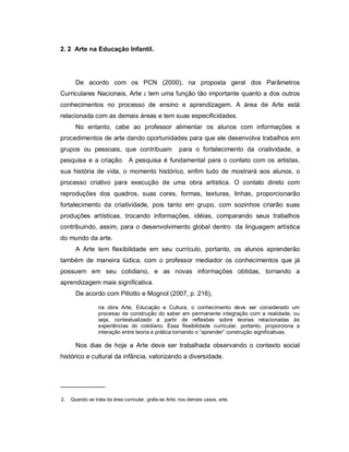 2. 2 Arte na Educação Infantil.




       De acordo com os PCN (2000), na proposta geral dos Parâmetros
Curriculares Nacionais, Arte           2   tem uma função tão importante quanto a dos outros
conhecimentos no processo de ensino e aprendizagem. A área de Arte está
relacionada com as demais áreas e tem suas especificidades.
       No entanto, cabe ao professor alimentar os alunos com informações e
procedimentos de arte dando oportunidades para que ele desenvolva trabalhos em
grupos ou pessoais, que contribuam                     para o fortalecimento da criatividade, a
pesquisa e a criação. A pesquisa é fundamental para o contato com os artistas,
sua história de vida, o momento histórico, enfim tudo de mostrará aos alunos, o
processo criativo para execução de uma obra artística. O contato direto com
reproduções dos quadros, suas cores, formas, texturas, linhas, proporcionarão
fortalecimento da criatividade, pois tanto em grupo, com sozinhos criarão suas
produções artísticas, trocando informações, idéias, comparando seus trabalhos
contribuindo, assim, para o desenvolvimento global dentro da linguagem artística
do mundo da arte.
       A Arte tem flexibilidade em seu currículo, portanto, os alunos aprenderão
também de maneira lúdica, com o professor mediador os conhecimentos que já
possuem em seu cotidiano, e as novas informações obtidas, tornando a
aprendizagem mais significativa.
       De acordo com Pillotto e Mognol (2007, p. 216),

                 na obra Arte, Educação e Cultura, o conhecimento deve ser considerado um
                 processo de construção do saber em permanente integração com a realidade, ou
                 seja, contextualizado a partir de reflexões sobre teorias relacionadas às
                 experiências do cotidiano. Essa flexibilidade curricular, portanto, proporciona a
                 interação entre teoria e prática tornando o “aprender” construção significativas.

       Nos dias de hoje a Arte deve ser trabalhada observando o contexto social
histórico e cultural da infância, valorizando a diversidade.



---------------------
2.   Quando se trata da área curricular, grafa-se Arte; nos demais casos, arte.
 