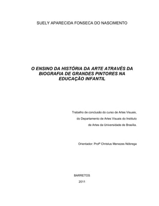 SUELY APARECIDA FONSECA DO NASCIMENTO




O ENSINO DA HISTÓRIA DA ARTE ATRAVÉS DA
   BIOGRAFIA DE GRANDES PINTORES NA
           EDUCAÇÃO INFANTIL




                Trabalho de conclusão do curso de Artes Visuais,

                   do Departamento de Artes Visuais do Instituto

                            de Artes da Universidade de Brasília.




                    Orientador: Profº Christus Menezes Nóbrega




                 BARRETOS

                     2011
 