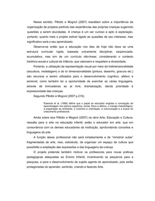 Nesse sentido, Pillotto e Mognol (2007) ressaltam sobre a importância da
organização de projetos partindo das experiências das próprias crianças sugerindo
questões a serem elucidadas. A criança é um ser curioso e apto à exploração,
portanto, quanto mais o projeto estiver ligado às questões de seu interesse, mas
significativo será o seu aprendizado.
     Observa-se então que a educação nos dias de hoje não deve se uma
estrutura    curricular     rígida,     baseada        unicamente    disciplinar,    seqüenciada,
acumulativa, mas sim de um currículo não-linear, considerando o contexto
histórico-social e cultural da infância, que valorizem e respeitem a diversidade.
     Portanto, a utilização da representação visual por meio da tridimensionalidade
(escultura, modelagem) e do bi dimensionalidade (pintura, desenho, gravura etc.)
são recursos a serem utilizados para o desenvolvimento cognitivo, afetivo e
sensível, como também ter a oportunidade de exercitar as várias linguagens,
através     de    brincadeiras     ao    ar   livre,    dramatização,     dando     prioridade     à
expressividade das crianças.
     Segundo Pillotto e Mognol (2007 p.219),

                 Edwards et al. (1999) define que o papel do educador engloba a concepção de
                 aprendizagem nos planos cognitivos, social, físico e afetivo, o manejo metodológico,
                 a preparação do ambiente, o incentivo e orientação, a comunicação e a busca de
                 crescimento profissional.

     Ainda sobre isso Pillotto e Mognol (2007) na obra Arte, Educação e Cultura,
ressalta para a arte na educação infantil, estão o educador em arte, que em
consonância com os demais educadores da instituição, aprofundando conceitos e
linguagens da arte.
     A função desse profissional não será simplesmente a de “ministrar aulas”
fragmentadas de arte, mas, sobretudo, de organizar um espaço de cultura que
possibilite a ampliação das expressões e das linguagens da criança.
     O projeto pretende também motivar os professores para novas práticas
pedagógicas adequadas ao Ensino Infantil, incentivando os pequenos para a
pesquisa, e para o desenvolvimento de sujeito agente do aprendizado, pois serão
protagonistas do aprender, sentindo, criando e fazendo Arte.
 