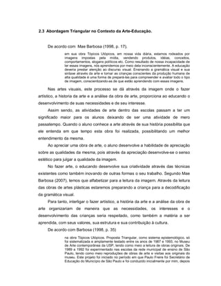 2.3 Abordagem Triangular no Contexto da Arte-Educação.


     De acordo com Mae Barbosa (1998, p. 17),
              em sua obra Tópicos Utópicos, em nossa vida diária, estamos rodeados por
              imagens impostas pela mídia, vendendo produtos, idéias, conceitos,
              comportamentos, slogans políticos etc. Como resultado de nossa incapacidade de
              ler essas imagens, nós aprendemos por meio dela inconscientemente. A educação
              deveria prestar atenção ao discurso visual. Ensinando a gramática visual e sua
              sintaxe através da arte e tornar as crianças conscientes da produção humana de
              alta qualidade é uma forma de prepará-las para compreender e avaliar todo o tipo
              de imagem, conscientizando-as de que estão aprendendo com essas imagens.

     Nas artes visuais, este processo se dá através da imagem onde o fazer
artístico, a historia da arte e a análise da obra de arte, proporciona ao educando o
desenvolvimento de suas necessidades e de seu interesse.
     Assim sendo, as atividades de arte dentro das escolas passam a ter um
significado maior para os alunos deixando de ser uma atividade de mero
passatempo. Quando o aluno conhece a arte através de sua história possibilita que
ele entenda em que tempo esta obra foi realizada, possibilitando um melhor
entendimento da mesma.
     Ao apreciar uma obra de arte, o aluno desenvolve a habilidade de apreciação
sobre as qualidades da mesma, pois através da apreciação desenvolve-se o senso
estético para julgar a qualidade da imagem.
     No fazer arte, o educando desenvolve sua criatividade através das técnicas
existentes como também inovando de outras formas o seu trabalho. Segundo Mae
Barbosa (2007), temos que alfabetizar para a leitura da imagem. Através da leitura
das obras de artes plásticas estaremos preparando a criança para a decodificação
da gramática visual.
     Para tanto, interligar o fazer artístico, a história da arte e a análise da obra de
arte organizariam de maneira que as necessidades, os interesses e o
desenvolvimento das crianças seria respeitado, como também a matéria a ser
aprendida, com seus valores, sua estrutura e sua contribuição à cultura.
     De acordo com Barbosa (1998, p. 35)
              na obra Tópicos Utópicos. Proposta Triangular, como sistema epistemológico, só
              foi sistematizada e amplamente testado entre os anos de 1987 e 1993, no Museu
              de Arte contemporânea da USP, tendo como meio a leitura de obras originais. De
              1989 a 1992 foi experimentado nas escolas da rede municipal de ensino de São
              Paulo, tendo como meio reproduções de obras de arte e visitas aos originais do
              museu. Este projeto foi iniciado no período em que Paulo Freire foi Secretário de
              Educação do Município de São Paulo e foi conduzido inicialmente por mim, depois
 