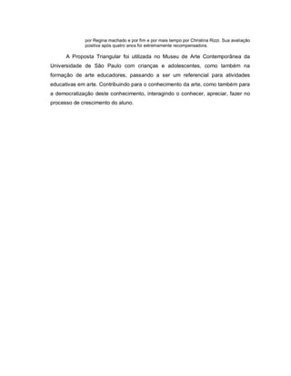 por Regina machado e por fim e por mais tempo por Christina Rizzi. Sua avaliação
             positiva após quatro anos foi extremamente recompensadora.

      A Proposta Triangular foi utilizada no Museu de Arte Contemporânea da
Universidade de São Paulo com crianças e adolescentes, como também na
formação de arte educadores, passando a ser um referencial para atividades
educativas em arte. Contribuindo para o conhecimento da arte, como também para
a democratização deste conhecimento, interagindo o conhecer, apreciar, fazer no
processo de crescimento do aluno.
 