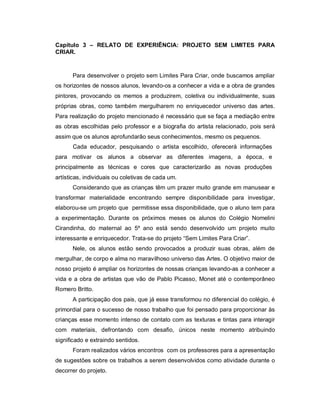 Capítulo 3 – RELATO DE EXPERIÊNCIA: PROJETO SEM LIMITES PARA
CRIAR.


      Para desenvolver o projeto sem Limites Para Criar, onde buscamos ampliar
os horizontes de nossos alunos, levando-os a conhecer a vida e a obra de grandes
pintores, provocando os memos a produzirem, coletiva ou individualmente, suas
próprias obras, como também mergulharem no enriquecedor universo das artes.
Para realização do projeto mencionado é necessário que se faça a mediação entre
as obras escolhidas pelo professor e a biografia do artista relacionado, pois será
assim que os alunos aprofundarão seus conhecimentos, mesmo os pequenos.
      Cada educador, pesquisando o artista escolhido, oferecerá informações
para motivar os alunos a observar as diferentes imagens, a época, e
principalmente as técnicas e cores que caracterizarão as novas produções
artísticas, individuais ou coletivas de cada um.
      Considerando que as crianças têm um prazer muito grande em manusear e
transformar materialidade encontrando sempre disponibilidade para investigar,
elaborou-se um projeto que permitisse essa disponibilidade, que o aluno tem para
a experimentação. Durante os próximos meses os alunos do Colégio Nomelini
Cirandinha, do maternal ao 5º ano está sendo desenvolvido um projeto muito
interessante e enriquecedor. Trata-se do projeto “Sem Limites Para Criar”.
      Nele, os alunos estão sendo provocados a produzir suas obras, além de
mergulhar, de corpo e alma no maravilhoso universo das Artes. O objetivo maior de
nosso projeto é ampliar os horizontes de nossas crianças levando-as a conhecer a
vida e a obra de artistas que vão de Pablo Picasso, Monet até o contemporâneo
Romero Britto.
      A participação dos pais, que já esse transformou no diferencial do colégio, é
primordial para o sucesso de nosso trabalho que foi pensado para proporcionar às
crianças esse momento intenso de contato com as texturas e tintas para interagir
com materiais, defrontando com desafio, únicos neste momento atribuindo
significado e extraindo sentidos.
      Foram realizados vários encontros com os professores para a apresentação
de sugestões sobre os trabalhos a serem desenvolvidos como atividade durante o
decorrer do projeto.
 