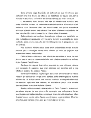 Como primeira etapa do projeto, em cada sala de aula foi colocada pelo
professor uma obra de arte do artista a ser trabalhado por aquela sala, com a
intenção de despertar a curiosidade dos alunos sobre aquela obra e seu autor.
      O resultado foi muito positivo, pois além do interesse dos alunos da sala
sobre a obra de sua sala, as professoras questionavam seus alunos sobre quais
seriam as obras das outras salas, com isso aconteceu uma grande excursão de
alunos de uma sala a outra para conhecer qual artista estava sendo trabalhado por
eles, como também contra coisas sobre a vida do artista de sua sala.
      Cada professora apresentou a biografia dos pintores e os trabalhado por
eles, realizados com pesquisas em livros como também a apreciação das obras
realizadas pelos pintores nas aulas de informática pro meio de pesquisa dos sites
dos pintores.
      Para os alunos menores estas obras foram apresentadas através de livros
voltados para a educação infantil como também por meio de projeções que
aconteceram na sala de informática.
      Cada professora direcionou suas atividades respeitando a idade de seus
alunos, para os menores buscou-se trabalho mais o lado emocional como as fases
Azul e Rosa de Pablo Picasso.
      Os alunos do maternal deram início ao projeto em uma oficina de culinária
com confecção de cupcakes, que foram coloridos com confeitos azul e rosa
retratando as cores das fases de Picasso.
      Dando continuidade ao projeto depois de ouvirem a historia sobre a vida de
Picasso, que contava que seu pai criava pombas, como também gostava muito de
desenhá-las. Os alunos fizeram uma visita ao viveiro da escola para observação
das mesmas, registrando este momento em atividade de pintura onde pintaram
pombas grandes e pequenas feitas de cartolina.
      Sendo o cubismo um estilo desenvolvido por Pablo Picasso, foi apresentado
aos alunos algumas de suas obras, e foi comentado pela professora as formas
geométricas encontradas nas obras, em seguida foram oferecido aos alunos folhas
de papel canson branca, várias figuras geométricas de cores variadas e diferentes
tamanhos, cola branca e pincel, para que registra do que foi visto.
 