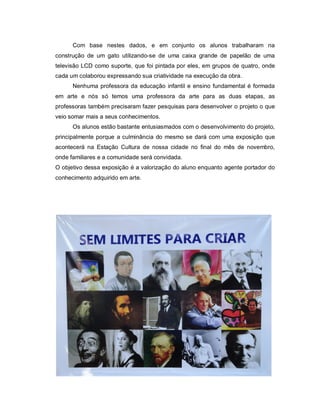 Com base nestes dados, e em conjunto os alunos trabalharam na
construção de um gato utilizando-se de uma caixa grande de papelão de uma
televisão LCD como suporte, que foi pintada por eles, em grupos de quatro, onde
cada um colaborou expressando sua criatividade na execução da obra.
      Nenhuma professora da educação infantil e ensino fundamental é formada
em arte e nós só temos uma professora da arte para as duas etapas, as
professoras também precisaram fazer pesquisas para desenvolver o projeto o que
veio somar mais a seus conhecimentos.
      Os alunos estão bastante entusiasmados com o desenvolvimento do projeto,
principalmente porque a culminância do mesmo se dará com uma exposição que
acontecerá na Estação Cultura de nossa cidade no final do mês de novembro,
onde familiares e a comunidade será convidada.
O objetivo dessa exposição é a valorização do aluno enquanto agente portador do
conhecimento adquirido em arte.
 