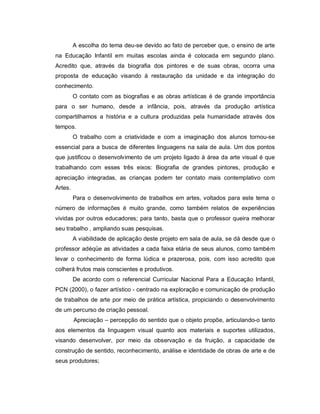 A escolha do tema deu-se devido ao fato de perceber que, o ensino de arte
na Educação Infantil em muitas escolas ainda é colocada em segundo plano.
Acredito que, através da biografia dos pintores e de suas obras, ocorra uma
proposta de educação visando à restauração da unidade e da integração do
conhecimento.
         O contato com as biografias e as obras artísticas é de grande importância
para o ser humano, desde a infância, pois, através da produção artística
compartilhamos a história e a cultura produzidas pela humanidade através dos
tempos.
         O trabalho com a criatividade e com a imaginação dos alunos tornou-se
essencial para a busca de diferentes linguagens na sala de aula. Um dos pontos
que justificou o desenvolvimento de um projeto ligado à área da arte visual é que
trabalhando com esses três eixos: Biografia de grandes pintores, produção e
apreciação integradas, as crianças podem ter contato mais contemplativo com
Artes.
         Para o desenvolvimento de trabalhos em artes, voltados para este tema o
número de informações é muito grande, como também relatos de experiências
vividas por outros educadores; para tanto, basta que o professor queira melhorar
seu trabalho , ampliando suas pesquisas.
         A viabilidade de aplicação deste projeto em sala de aula, se dá desde que o
professor adéqüe as atividades a cada faixa etária de seus alunos, como também
levar o conhecimento de forma lúdica e prazerosa, pois, com isso acredito que
colherá frutos mais conscientes e produtivos.
         De acordo com o referencial Curricular Nacional Para a Educação Infantil,
PCN (2000), o fazer artístico - centrado na exploração e comunicação de produção
de trabalhos de arte por meio de prática artística, propiciando o desenvolvimento
de um percurso de criação pessoal.
         Apreciação – percepção do sentido que o objeto propõe, articulando-o tanto
aos elementos da linguagem visual quanto aos materiais e suportes utilizados,
visando desenvolver, por meio da observação e da fruição, a capacidade de
construção de sentido, reconhecimento, análise e identidade de obras de arte e de
seus produtores;
 