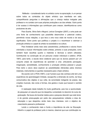 Reflexão – considerado tanto no artístico como na apreciação, é um pensar
sobre todos os conteúdos do objeto artístico que manifesta em sala,
compartilhando perguntas e afirmações que a criança realiza instigada pelo
professor e no contato com suas próprias produções e as dos artistas. Outro ponto
é ter acesso à informações que contribuam para crescer, identificando-se como
produtores de arte.
      Para Duarte, Silvia Sell e Mognol, Letícia Coneglian (2007), a arte pode ser
uma fonte de conhecimento que possibilita desenvolver o potencial criativo,
permitindo novas relações, o que leva a uma nova visão de mundo e de seus
significados. Outro ponto que justificou o projeto é o reconhecer e valorizar a
produção artística e o papel do artista na sociedade e na cultura.
      Para fortalecer ainda mais esta característica, professores e alunos foram
orientados a buscar informações sobre artistas, pintores e suas produções, como
também fazer escolhas quanto a materiais e técnicas a serem utilizadas.
Contribuindo na construção de um percurso criador individual e coletivo. (PCN,
1997), para tanto, a escola deve colaborar para que os alunos passem por um
conjunto amplo de experiências de aprender e criar, articulando percepção,
imaginação, sensibilidade, conhecimento e produção artística pessoal e grupal.
Para tanto o aluno deve explorar as possibilidades oferecidas pelos diversos
materiais, instrumentos e suportes necessário para o fazer artístico.
      De acordo com o PCN (1997), o ser humano que não conhece arte tem uma
experiência de aprendizagem limitada, escapa-lhe a dimensão do sonho, da força
comunicativa dos objetos à sua volta, da sonoridade instigante da poesia, das
criações musicais, das cores e formas, dos gestos e luzes que buscam o sentido
da vida.
      A realização deste trabalho foi muito gratificante, pois tive a oportunidade
 de pesquisar um assunto que me despertou curiosidade no decorrer do curso de
 graduação. Na busca de levantar dados para a pesquisa descobri que este tema
 é de grande preocupação por parte dos pesquisadores voltados a área de
 educação o que despertou ainda mais meu interesse, com o objetivo de
 crescimento pessoal e profissional.
      Lendo e conhecendo mais a fundo a importância da arte na Educação
 Infantil e o papel do professor junto à mesma, observei que sua contribuição na
 